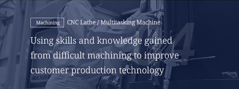 04 [Machining] CNC Lathe/Multitasking Machine — Using skills and knowledge gained from difficult machining to improve customer production technology