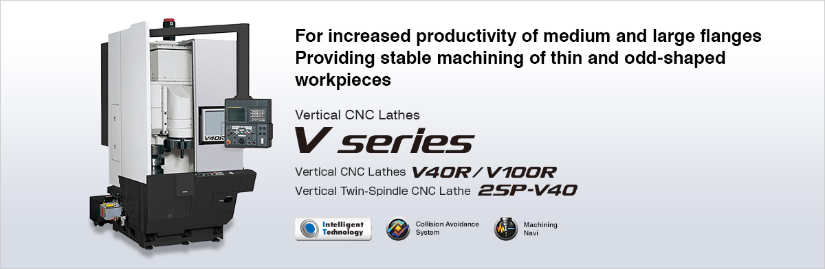 For increased productivity of medium and large flanges Providing stable machining of thin and odd-shaped workpieces Vertical CNC Lathes V series  Vertical CNC Lathes V40R/V100R, Vertical Twin-Spindle CNC Lathe 2SP-V40