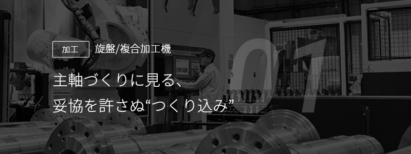 01 ［加工］旋盤/複合加工機 — 主軸づくりに見る、妥協を許さぬ "つくり込み"