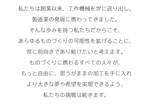 私たちは創業以来、工作機械を世に送り出し、製造業の発展に携わってきました。そんな歩みを持つ私たちだからこそ、あらゆるものづくりの可能性を拡げることに、常に前向きであり続けたいと考えます。ものづくりに携わるすべての人々が、もっと自由に、思うがままの加工を手に入れより大きな夢や希望を実現できるよう、私たちの挑戦は続きます。
