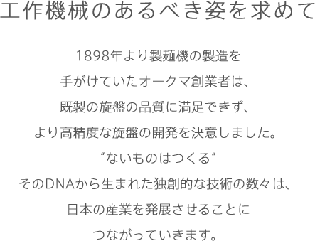 工作機械のあるべき姿を求めて1898年より製麺機の製造を手がけていたオークマ創業者は、既製の旋盤の品質に満足できず、より高精度な旋盤の開発を決意しました。“ないものはつくる”そのDNAから生まれた独創的な技術の数々は、日本の産業を発展させることにつながっていきます。