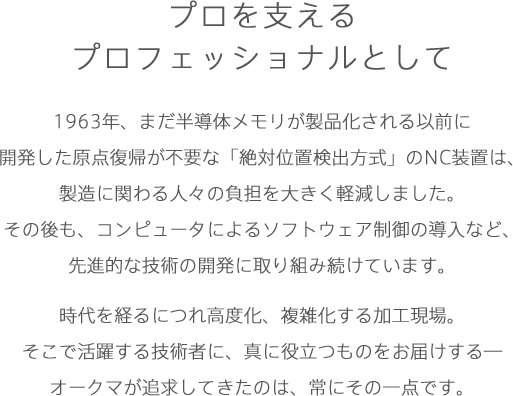 プロを支えるプロフェッショナルとして1963年、まだ半導体メモリが製品化される以前に開発した原点復帰が不要な「絶対位置検出方式」のNC装置は、製造に関わる人々の負担を大きく軽減しました。その後も、コンピュータによるソフトウェア制御の導入など、先進的な技術の開発に取り組み続けています。時代を経るにつれ高度化、複雑化する加工現場。そこで活躍する技術者に、真に役立つものをお届けする―オークマが追求してきたのは、常にその一点です。