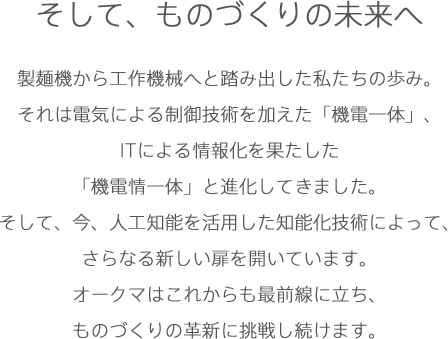 そして、ものづくりの未来へ製麺機から工作機械へと踏み出した私たちの歩み。それは電気による制御技術を加えた「機電一体」、ITによる情報化を果たした「機電情一体」と進化してきました。そして、今、人工知能を活用した知能化技術によって、さらなる新しい扉を開いています。オークマはこれからも最前線に立ち、ものづくりの革新に挑戦し続けます。