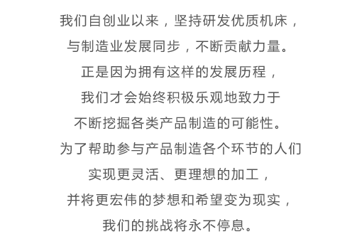 我们自创业以来，坚持研发优质机床，与制造业发展同步，不断贡献力量。正是因为拥有这样的发展历程，我们才会始终积极乐观地致力于不断挖掘各类产品制造的可能性。为了帮助参与产品制造各个环节的人们实现更灵活、更理想的加工，并将更宏伟的梦想和希望变为现实，我们的挑战将永不停息。