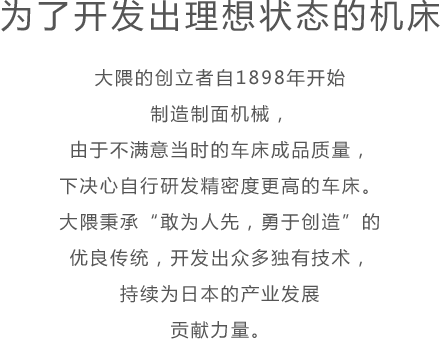 为了开发出理想状态的机床 大隈的创立者自1898年开始制造制面机械，由于不满意当时的车床成品质量，下决心自行研发精密度更高的车床。大隈秉承“敢为人先，勇于创造”的优良传统，开发出众多独有技术，持续为日本的产业发展贡献力量。