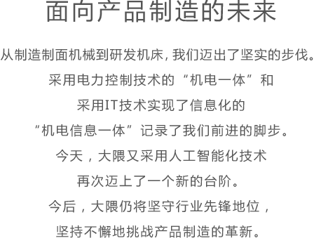 面向产品制造的未来 从制造制面机械到研发机床，我们迈出了坚实的步伐。采用电力控制技术的“机电一体”和采用IT技术实现了信息化的“机电信息一体”记录了我们前进的脚步。今天，大隈又采用人工智能化技术再次迈上了一个新的台阶。今后，大隈仍将坚守行业先锋地位，坚持不懈地挑战产品制造的革新。