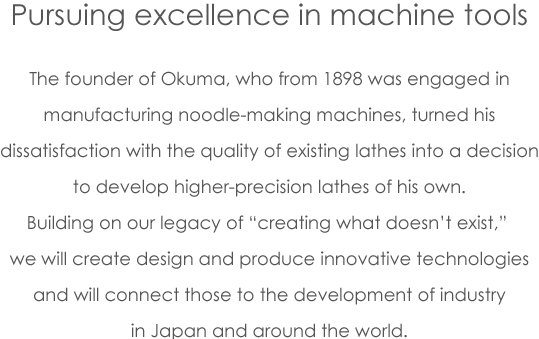 Pursuing excellence in machine tools The founder of Okuma, who from 1898 was engaged in manufacturing noodle-making machines, turned his dissatisfaction with the quality of existing lathes into a decision to develop higher-precision lathes of his own. Building on our legacy of ''creating what doesn’t exist,'' we will create design and produce innovative technologies and will connect those to the development of industry in Japan and around the world.
