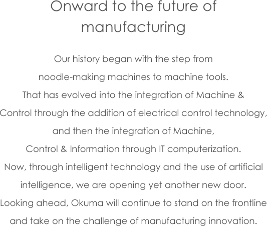 Onward to the future of manufacturing Our history began with the step from noodle-making machines to machine tools. That has evolved into the integration of Machine & Control through the addition of electrical control technology, and then the integration of Machine, Control & Information through IT computerization. Now, through intelligent technology and the use of artificial intelligence, we are opening yet another new door. Looking ahead, Okuma will continue to stand on the frontline and take on the challenge of manufacturing innovation.