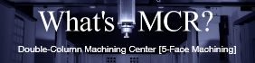 What's MCR？Double-Column Machining Center 
										[5-Face Machining]