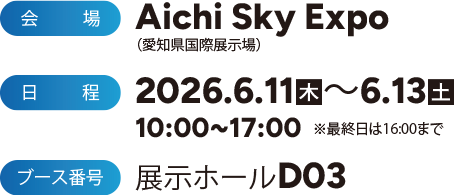 Aichi Sky Expo（愛知県国際展示場）2026.6.11[Thu] - 6.13[Sat] 10:00-17:00 ※最終日は16:00まで 展示ホールD3