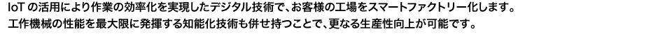 oTの活用により作業の効率化を実現したデジタル技術で、お客様の工場をスマートファクトリー化します。工作機械の性能を最大限に発揮する知能化技術も併せ持つことで、更なる生産性向上が可能です。