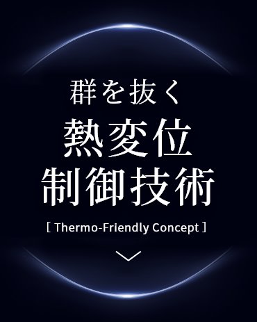 群を抜く熱変位制御技術 Thermo-Friendly Concept